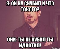 Я: ой ну снубил и что токого? Они: ты не нубил ты идиотил!