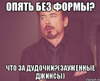 опять без формы? что за дудочки?(зауженные джинсы)