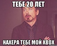 ТЕБЕ 20 ЛЕТ нахера тебе мой xbox