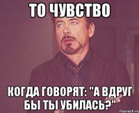 то чувство когда говорят: "А вдруг бы ты убилась?"