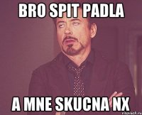 bro spit padla a mne skucna nx