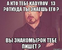 А кто тебе kadyrov_13 ?Откуда ты знаешь его ? Вы знакомы?Он тебе пишет ?