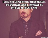 ТЫ ко мне серьезно не относишься , заебал подъебами , можешь не больше не писать мне 