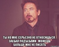  ТЫ ко мне серьезно не относишься , заебал подъебами , можешь больше мне не писать