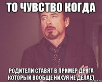 То чувство когда родители ставят в пример друга который вообще нихуя не делает