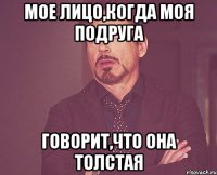 мое лицо,когда моя подруга говорит,что она толстая