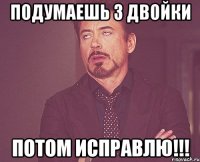 Подумаешь 3 двойки Потом исправлю!!!