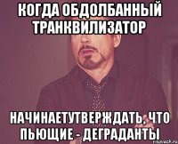 когда обдолбанный транквилизатор начинаетутверждать, что пьющие - деграданты