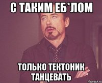 С таким еб*лом Только тектоник танцевать