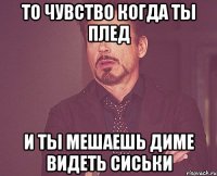 то чувство когда ты плед и ты мешаешь диме видеть сиськи