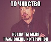 То чувство когда ты меня называешь истеричкой