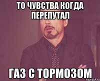 То чувства когда перепутал Газ с тормозом