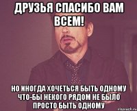 Друзья спасибо вам всем! Но иногда хочеться быть одному что-бы некого рядом не было просто быть одному