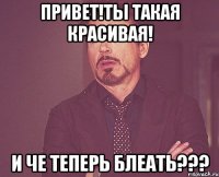 Привет!Ты такая красивая! И ЧЕ ТЕПЕРЬ БЛЕАТЬ???