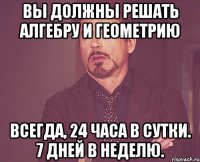 Вы должны решать алгебру и геометрию Всегда, 24 часа в сутки. 7 дней в неделю.