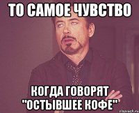 То самое чувство Когда говорят "остывшее кофе"