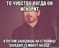 То чувство,когда он игнорит И потом заходишь на страницу "Заходил 15 минут назад".