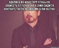 Удались из WhastApp чтобы не зависеть от телефона.А сама сидит в контакте.Так по Жениному если честно. 