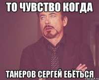 ТО ЧУВСТВО КОГДА ТАНЕРОВ СЕРГЕЙ ЕБЁТЬСЯ