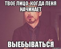 твое лицо, когда леня начинает выебываться