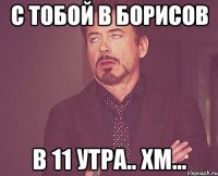 С тобой в Борисов в 11 утра.. Хм...