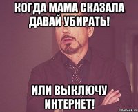 когда мама сказала давай убирать! или выключу интернет!