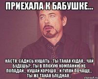 Приехала к бабушке... Настя, садись кушать - ты такая худая... Чай будешь?.. Ты в плохую компанию не попадай... Кушай хорошо... и гуляй почаще... Ты же такая бледная...