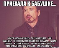 Приехала к бабушке... Настя, садись кушать - ты такая худая... Чай будешь?.. Ты в плохую компанию не попадай... Кушай хорошо... и гуляй почаще... Ты же такая бледная... Я тебе новые носочки связала... Надо померять...