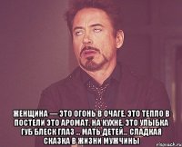  Женщина — это огонь в очаге, это тепло в постели это аромат, на кухне, это улыбка губ блеск глаз ... Мать детей… сладкая сказка в жизни мужчины