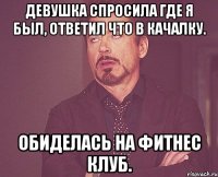 Девушка спросила где я был, ответил что в качалку. обиделась на фитнес клуб.