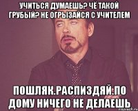 Учиться думаешь? Чё такой грубый? Не огрызайся с учителем Пошляк.Распиздяй.По дому ничего не делаешь