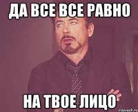 Да все все равно на твое лицо