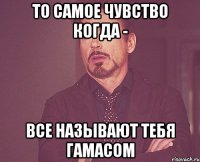 То самое чувство когда - все называют тебя гамасом