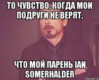 То чувство, когда мои подруги не верят, что мой парень Ian Somerhalder