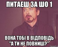 Питаеш за шо 1 вона тобi в вiдповiдь "А ти не повниш?"