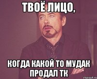 Твоё лицо, когда какой то мудак продал ТК