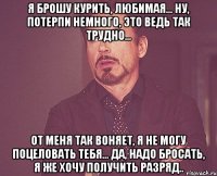 я брошу курить, любимая... ну, потерпи немного, это ведь так трудно... от меня так воняет, я не могу поцеловать тебя... да, надо бросать, я же хочу получить разряд..