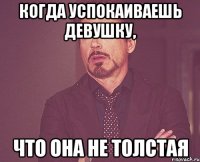 КОГДА УСПОКАИВАЕШЬ ДЕВУШКУ, ЧТО ОНА НЕ ТОЛСТАЯ