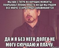 мы как 2 тигра Но хорошие моменты покрывабт плохие Просто когда мы рядом ,все иначе. Ссоры сразу залаживаются Да и я без него долго не могу Скучааю,и плачу.