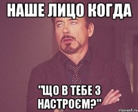 наше лицо когда "що в тебе з настроєм?"