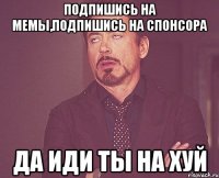 подпишись на мемы,подпишись на спонсора да иди ты на хуй