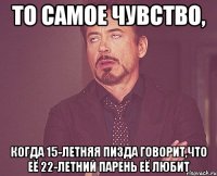 То самое чувство, когда 15-летняя пизда говорит,что её 22-летний парень её любит