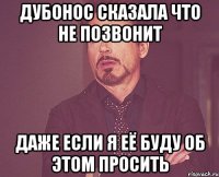 дубонос сказала что не позвонит даже если я её буду об этом просить