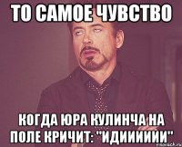 то самое чувство когда Юра Кулинча на поле кричит: "идииииии"