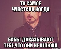 То самое чувстсво,когда бабы доказывают тебе,что они не шлюхи