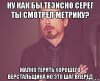 Ну как бы тезисно Серег ты смотрел метрику? Жалко терять хорошего верстальщика Но это шаг вперед