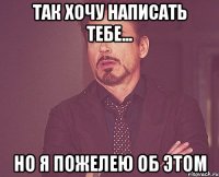 так хочу написать тебе... но я пожелею об этом