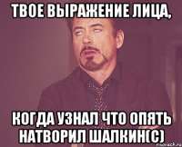 твое выражение лица, когда узнал что опять натворил Шалкин(с)