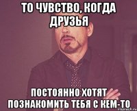 То чувство, когда друзья постоянно хотят познакомить тебя с кем-то