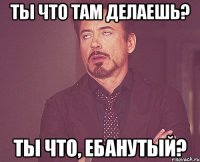 ТЫ ЧТО ТАМ ДЕЛАЕШЬ? ТЫ ЧТО, ЕБАНУТЫЙ?